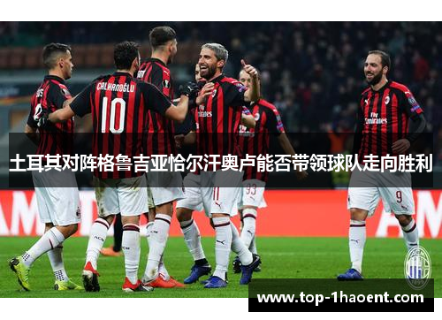 土耳其对阵格鲁吉亚恰尔汗奥卢能否带领球队走向胜利