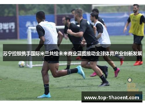 苏宁控股携手国际米兰共绘未来商业蓝图推动全球体育产业创新发展 苏宁控股携手国际米兰共绘未来商业蓝图推动全球体育产业创新发展