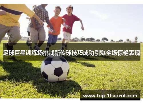 足球巨星训练场挑战新传球技巧成功引爆全场惊艳表现 足球巨星训练场挑战新传球技巧成功引爆全场惊艳表现